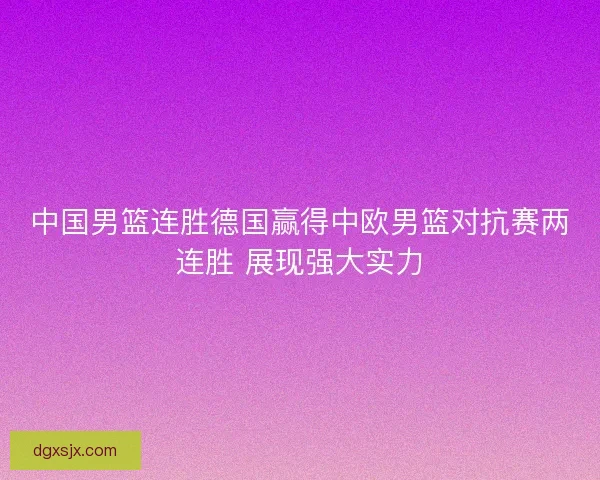 中国男篮连胜德国赢得中欧男篮对抗赛两连胜 展现强大实力