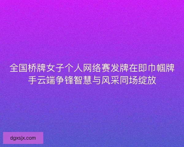 全国桥牌女子个人网络赛发牌在即巾帼牌手云端争锋智慧与风采同场绽放