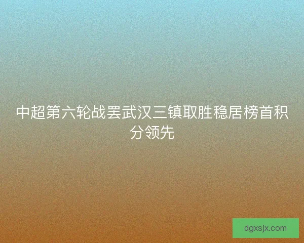 中超第六轮战罢武汉三镇取胜稳居榜首积分领先