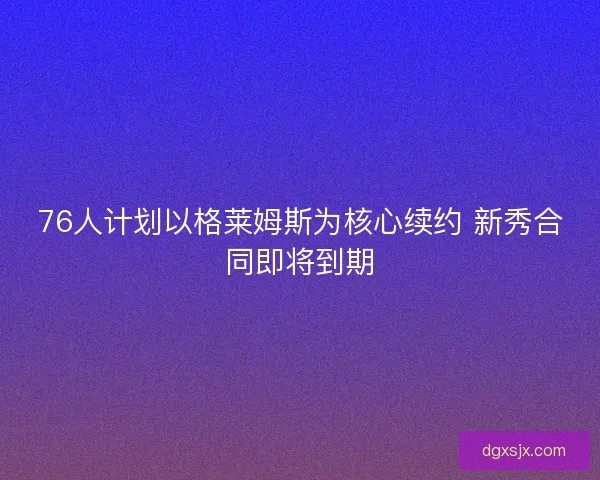 76人计划以格莱姆斯为核心续约 新秀合同即将到期