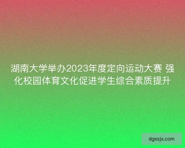 湖南大学举办2023年度定向运动大赛 强化校园体育文化促进学生综合素质提升