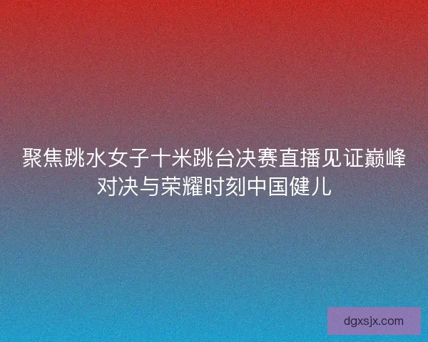 聚焦跳水女子十米跳台决赛直播见证巅峰对决与荣耀时刻中国健儿