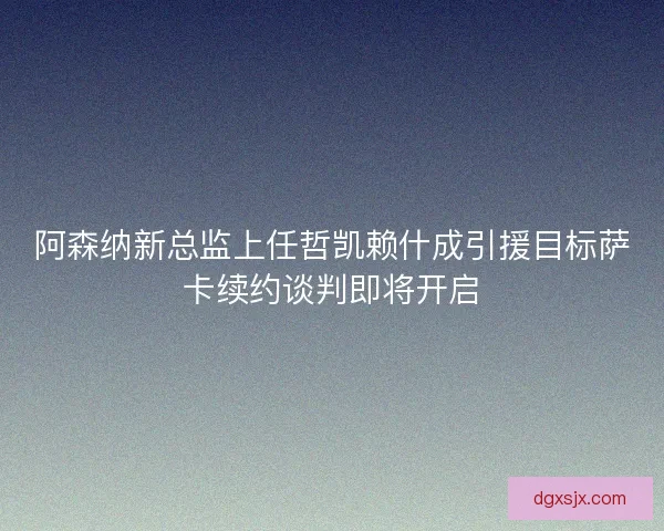 阿森纳新总监上任哲凯赖什成引援目标萨卡续约谈判即将开启