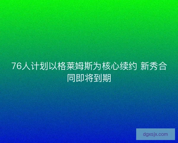 76人计划以格莱姆斯为核心续约 新秀合同即将到期